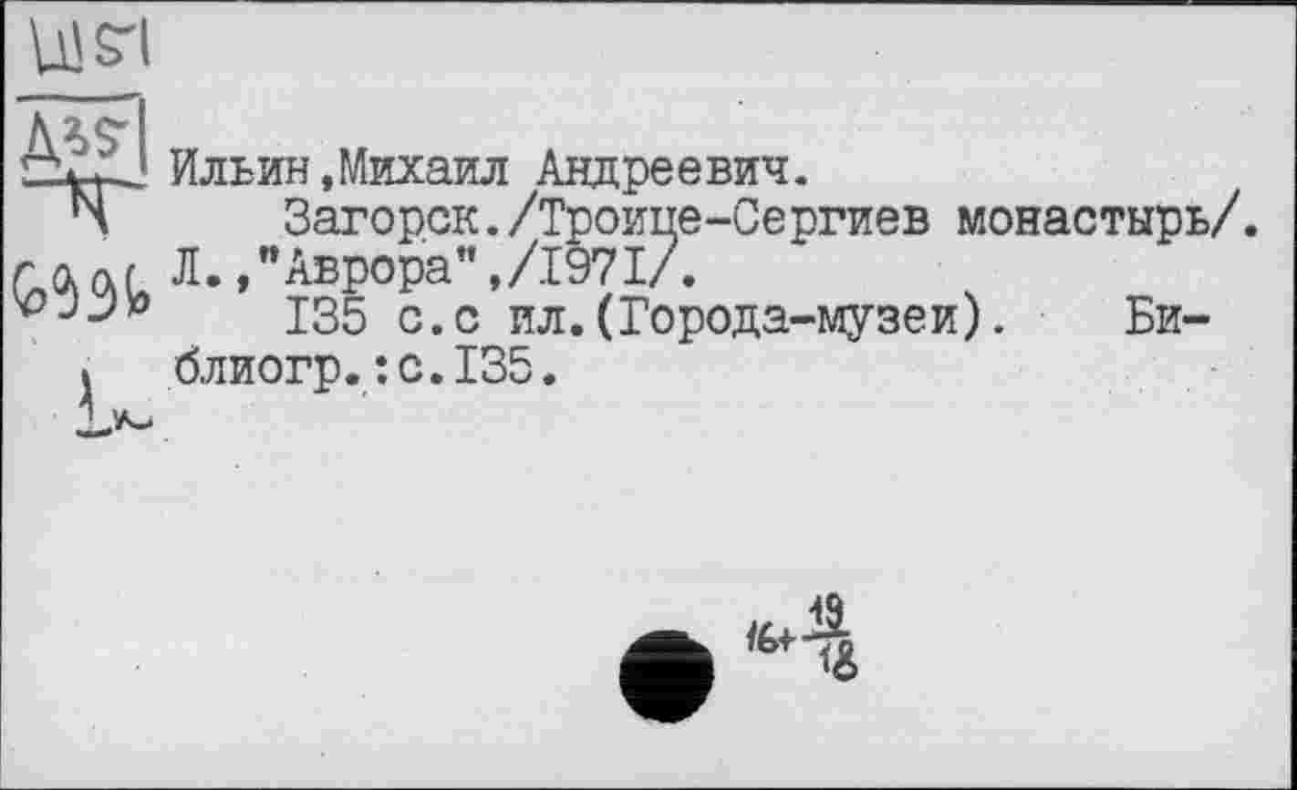 ﻿жі
Ильин,Михаил Андреевич.
Ч	Загорск./Троице-Сергиев монастырь/.
Л.,"Аврора",/1971/.
vjj’o J35 с>с ил. (Города-музеи). Би-
I блиогр.;с.135.